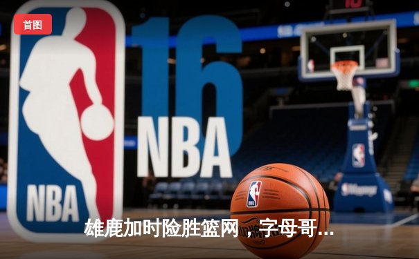 雄鹿加时险胜篮网，字母哥44分主宰关键时刻