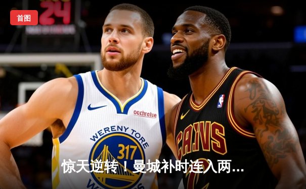 惊天逆转！曼城补时连入两球3-2淘汰皇马 豪取欧冠决赛席位