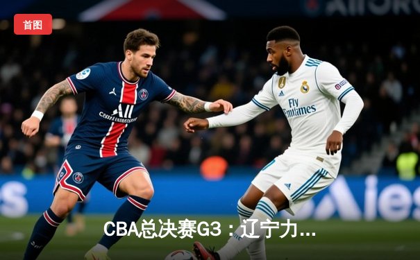 CBA总决赛G3：辽宁力克新疆夺赛点，付豪31+9弗格末节爆发定胜局