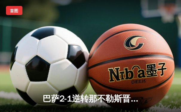 巴萨2-1逆转那不勒斯晋级欧冠八强，莱万多夫斯基关键进球彰显巨星本色