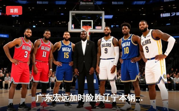 广东宏远加时险胜辽宁本钢，胡明轩35分创生涯新高