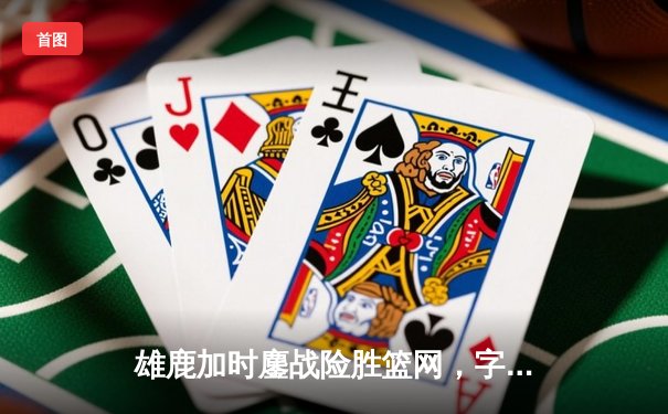 雄鹿加时鏖战险胜篮网，字母哥44分主宰关键时刻