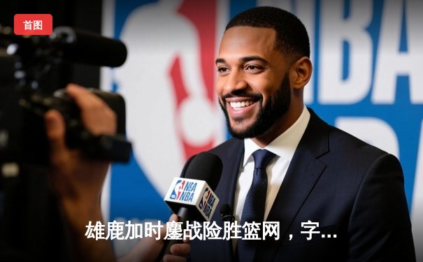 雄鹿加时鏖战险胜篮网，字母哥44分主宰关键时刻