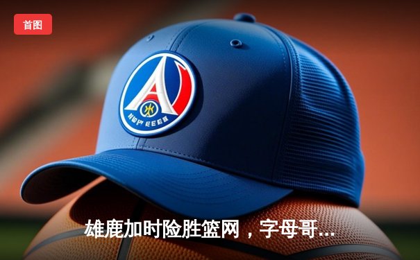 雄鹿加时险胜篮网，字母哥44分主宰关键时刻