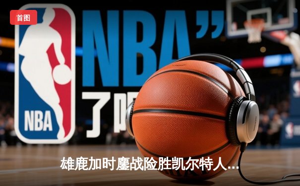 雄鹿加时鏖战险胜凯尔特人，字母哥44分率队捍卫主场