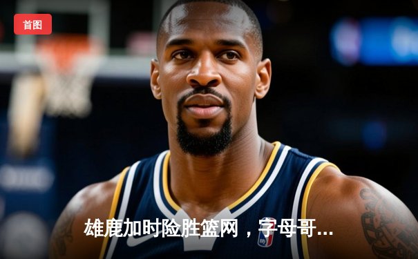 雄鹿加时险胜篮网，字母哥44分率队捍卫主场